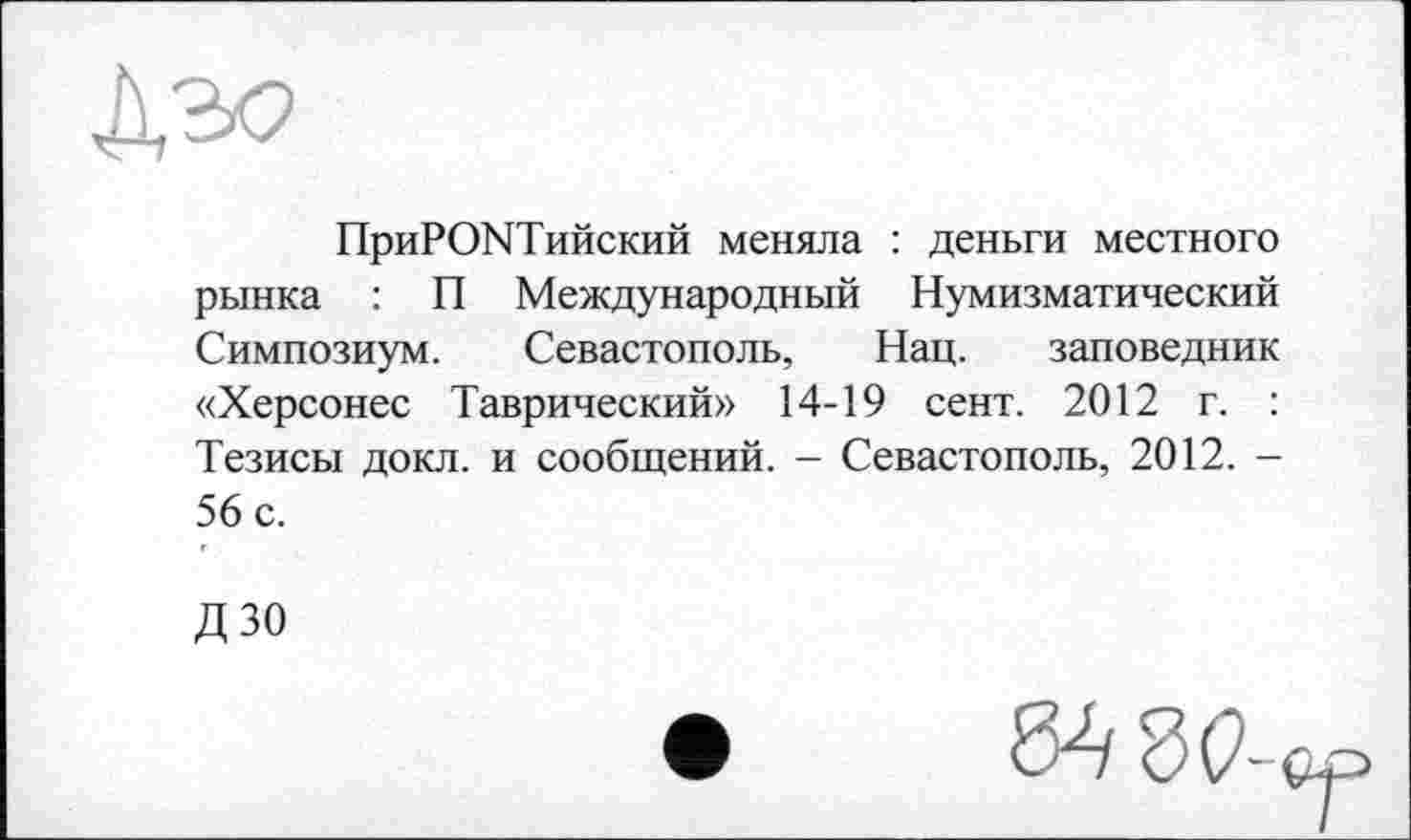 ﻿
ПриРОЫТийский меняла : деньги местного рынка : П Международный Нумизматический Симпозиум. Севастополь, Нац. заповедник «Херсонес Таврический» 14-19 сент. 2012 г. : Тезисы докл. и сообщений. - Севастополь, 2012. -56 с.
дзо